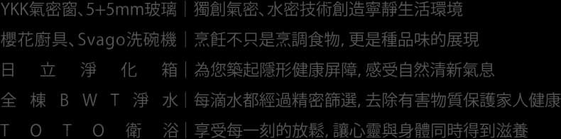YKK氣密窗 5+5mm玻璃 獨創氣密 水密技術創造寧靜生活環境 櫻花廚具 Svago洗碗機 烹飪不只是烹調食物 更是種品味的展現 日立淨化箱 為您築起隱形健康屏障 感受自然清新氣息 全棟BWT淨水 每滴水都經過精密篩選 去除有害物質保護家人健康 TOTO 衛浴 享受每一刻的放鬆 讓心靈與身體同時得到滋養